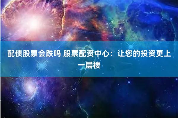配债股票会跌吗 股票配资中心：让您的投资更上一层楼