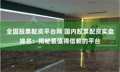 全国股票配资平台网 国内股票配资实盘排名：揭秘最值得信赖的平台